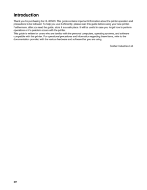 Page 17XVI   
Introduction
Thank you for purchasing the HL-8050N. This guide contains important information about the printer operation and 
precautions to be followed. To help you use it efficiently, please read this guide before using your new printer.
Furthermore, after you read the guide, store it in a safe place. It will be useful in case you forget how to perform 
operations or if a problem occurs with the printer.
This guide is written for users who are familiar with the personal computers, operating...