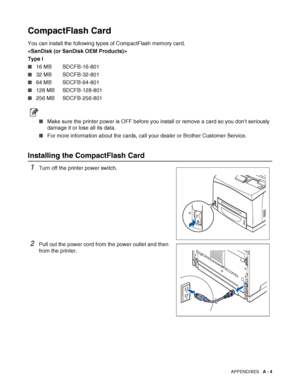 Page 162APPENDIXES   A - 4
CompactFlash Card
You can install the following types of CompactFlash memory card.

Type I
■16 MB SDCFB-16-801
■32 MB SDCFB-32-801
■64 MB SDCFB-64-801
■128 MB SDCFB-128-801
■256 MB SDCFB-256-801
■Make sure the printer power is OFF before you install or remove a card so you dont seriously 
damage it or lose all its data.
■For more information about the cards, call your dealer or Brother Customer Service.
Installing the CompactFlash Card 
1Turn off the printer power switch.
2Pull out the...