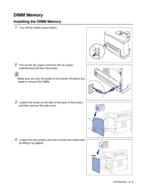 Page 164APPENDIXES   A - 6
DIMM Memory
Installing the DIMM Memory
1Turn off the printer power switch.
2Pull out the AC power cord from the AC power 
outlet/socket and then the printer.
Make sure you turn the power to the printer off before you 
install or remove the DIMM.
3Loosen the screw on left side of the back of the printer, 
and then remove the side cover.
4Loosen the two screws, and then remove the metal plate 
by lifting it up slightly.
 