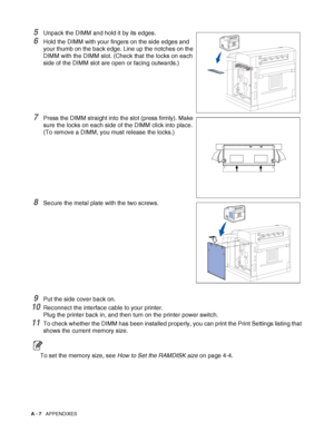 Page 165A - 7   APPENDIXES
5Unpack the DIMM and hold it by its edges.
6Hold the DIMM with your fingers on the side edges and 
your thumb on the back edge. Line up the notches on the 
DIMM with the DIMM slot. (Check that the locks on each 
side of the DIMM slot are open or facing outwards.)
7Press the DIMM straight into the slot (press firmly). Make 
sure the locks on each side of the DIMM click into place. 
(To remove a DIMM, you must release the locks.)
8Secure the metal plate with the two screws.
9Put the side...