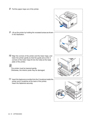 Page 169A - 11   APPENDIXES
8Pull the paper trays out of the printer.
9Lift up the printer by holding the recessed areas as shown 
in the illustration.
10Align the corners of the printer and the lower trays, and 
lower the printer gently so that the guide pins at the 4 
corners of the lower trays fit into the holes at the base 
plate of the printer.
The printer must be lowered gently. 
Otherwise, the interior parts may be damaged.
11Insert the fasteners provided into the 2 locations inside the 
printer and 2...