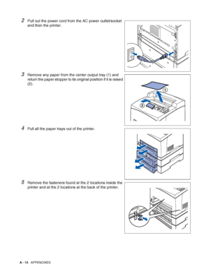 Page 171A - 13   APPENDIXES
2Pull out the power cord from the AC power outlet/socket 
and then the printer.
3Remove any paper from the center output tray (1) and 
return the paper stopper to its original position if it is raised 
(2).
4Pull all the paper trays out of the printer.
5Remove the fasteners found at the 2 locations inside the 
printer and at the 2 locations at the back of the printer.
 