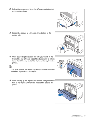 Page 176APPENDIXES   A - 18
2Pull out the power cord from the AC power outlet/socket 
and then the printer.
3Loosen the screws at both ends of the bottom of the 
duplex unit.
4While supporting the duplex unit with your hand, lift the 
lever at the top left hand side of the duplex unit to unlock 
it and then tilt the top part of the duplex unit away from the 
printer.
You must support the duplex unit with your hand, when it is 
unlocked. If you do not, it may fall.
5While holding up the duplex unit, remove the...