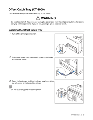 Page 178APPENDIXES   A - 20
Offset Catch Tray (CT-8000)
You can install an optional offset catch tray to this printer.
Be sure to switch off the power and unplug the power cord from the AC power outlet/socket before 
carrying out the operations. If you do not, you might get an electrical shock.
Installing the Offset Catch Tray
1Turn off the printer power switch.
2Pull out the power cord from the AC power outlet/socket 
and then the printer.
3Open the back cover by lifting the lower gray lever at the 
top left...