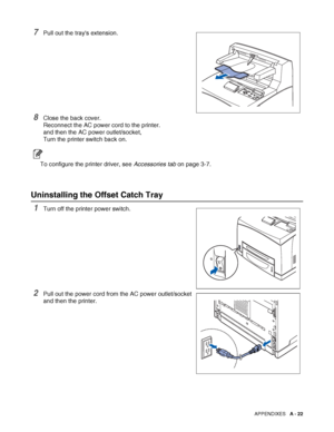 Page 180APPENDIXES   A - 22
7Pull out the trays extension.
8Close the back cover.
Reconnect the AC power cord to the printer.
and then the AC power outlet/socket,
Turn the printer switch back on.
To configure the printer driver, see Accessories tab on page 3-7.
Uninstalling the Offset Catch Tray
1Turn off the printer power switch.
2Pull out the power cord from the AC power outlet/socket 
and then the printer.
 