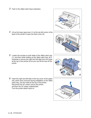 Page 181A - 23   APPENDIXES
3Push in the offset catch trays extension.
4Lift up the lower gray lever (1) at the top left corner of the 
back of the printer to open the back cover (2).
5Loosen the screws on both sides of the offset catch tray 
(1), and then while holding up the offset catch tray, tilt it 
forwards to remove the right and left tabs from the holes 
at the top of the printer (2) so you can lift the tray off the 
printer.
6Insert the right and left tabs of the top cover of the paper 
exit, which were...