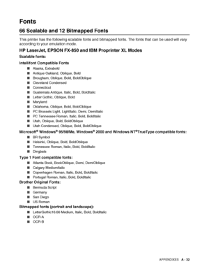 Page 190APPENDIXES   A - 32
Fonts
66 Scalable and 12 Bitmapped Fonts
This printer has the following scalable fonts and bitmapped fonts. The fonts that can be used will vary 
according to your emulation mode.
HP LaserJet, EPSON FX-850 and IBM Proprinter XL Modes 
Scalable fonts:
Intellifont Compatible Fonts
■Alaska, Extrabold
■Antique Oakland, Oblique, Bold
■Brougham, Oblique, Bold, BoldOblique
■Cleveland Condensed
■Connecticut
■Guatemala Antique, Italic, Bold, BoldItalic
■Letter Gothic, Oblique, Bold
■Maryland...