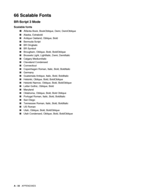 Page 191A - 33   APPENDIXES
66 Scalable Fonts
BR-Script 3 Mode
Scalable fonts
■Atla
nta Book, BookOblique, Demi, DemiOblique
■Alaska, Extrabold
■Antique Oakland, Oblique, Bold
■Bermuda Script
■BR Dingbats
■BR Symbol
■Brougham, Oblique, Bold, BoldOblique
■Brussels Light, LightItalic, Demi, DemiItalic
■Calgary MediumItalic
■Cleveland Condensed
■Connecticut
■Copenhagen Roman, Italic, Bold, BoldItalic
■Germany
■Guatemala Antique, Italic, Bold, BoldItalic
■Helsinki, Oblique, Bold, BoldOblique
■Helsinki Narrow,...