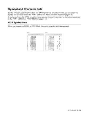 Page 192APPENDIXES   A - 34
Symbol and Character Sets
For the HP LaserJet, EPSON FX-850, and IBM Proprinter XL emulation modes, you can select the 
symbol and character sets in the PRINT MENU. See About emulation modes on page 4-22.
If you have chosen the HP-GL emulation menu, you can choose the standard or alternate character set 
in the PRINT MENU. See PRINT MENU on page 4-16.
OCR Symbol Sets
When you choose the OCR-A or OCR-B font, the matching symbol set is always used.
 