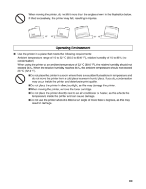 Page 22 XXI
When moving the printer, do not tilt it more than the angles shown in the illustration below. 
If tilted excessively, the printer may fall, resulting in injuries.
■Use the printer in a place that meets the following requirements: 
Ambient temperature range of 10 to 32 °C (50.0 to 89.6 °F), relative humidity of 15 to 85% (no 
condensation) 
When using the printer at an ambient temperature of 32 °C (89.6 °F), the relative humidity should not 
exceed 65%. When the relative humidity reaches 85%, the...