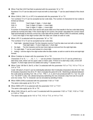 Page 212APPENDIXES   A - 54
■When Post Net (US-Post Net) is selected with the parameter t4 or T4 
Numbers 0 to 9 can be data and it must end with a check digit. ? can be used instead of the check 
digit. 
■When EAN 8, EAN 13, or UPC A is selected with the parameter t5 or T5  
Ten numbers 0 to 9 can be accepted as bar code data. The number of characters for bar codes is 
limited as follows:
EAN 8: Total 8 digits (7 digits + 1 check digit)
EAN 13: Total 13 digits (12 digits + 1 check digit)
UPC A: Total 12 digits...