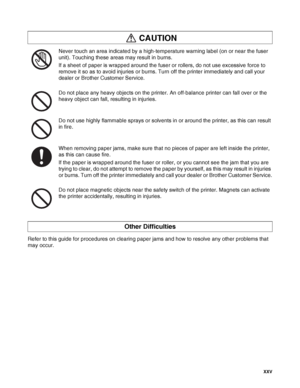 Page 26 XXV
Never touch an area indicated by a high-temperature warning label (on or near the fuser 
unit). Touching these areas may result in burns.
If a sheet of paper is wrapped around the fuser or rollers, do not use excessive force to 
remove it so as to avoid injuries or burns. Turn off the printer immediately and call your 
dealer or Brother Customer Service.
Do not place any heavy objects on the printer. An off-balance printer can fall over or the 
heavy object can fall, resulting in injuries.
Do not...