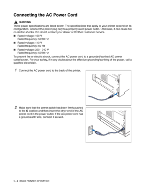 Page 311 - 4   BASIC PRINTER OPERATION
Connecting the AC Power Cord
WARNING
Three power specifications are listed below. The specifications that apply to your printer depend on its 
configuration. Connect the power plug only to a properly rated power outlet. Otherwise, it can cause fire 
or electric shocks. If in doubt, contact your dealer or Brother Customer Service.
■Rated voltage: 100 V
Rated frequency: 50/60 Hz
■Rated voltage: 110 V
Rated frequency: 60 Hz
■Rated voltage: 220 - 240 V
Rated frequency: 50/60...