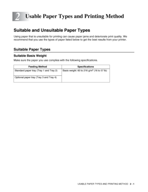 Page 34USABLE PAPER TYPES AND PRINTING METHOD   2 - 1
2
Suitable and Unsuitable Paper Types
Using paper that is unsuitable for printing can cause paper jams and deteriorate print quality. We 
recommend that you use the types of paper listed below to get the best results from your printer.
Suitable Paper Types
Suitable Basis Weight
Make sure the paper you use complies with the following specifications. 
Usable Paper Types and Printing Method
Feeding Method Specifications
Standard paper tray (Tray 1 and Tray 2)...