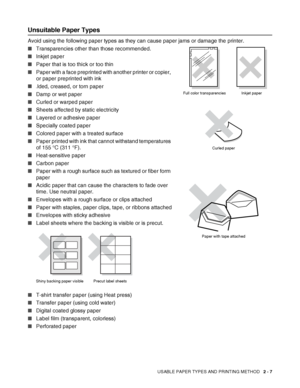 Page 40USABLE PAPER TYPES AND PRINTING METHOD   2 - 7
Unsuitable Paper Types
Avoid using the following paper types as they can cause paper jams or damage the printer. 
■Transparencies other than those recommended.
■Inkjet paper
■Paper that is too thick or too thin
■Paper with a face preprinted with another printer or copier, 
or paper preprinted with ink
■
Folded, creased, or torn paper
■Damp or wet paper
■Curled or warped paper
■Sheets affected by static electricity
■Layered or adhesive paper
■Specially coated...