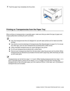 Page 56USABLE PAPER TYPES AND PRINTING METHOD   2 - 23
9Push the paper tray completely into the printer.
Printing on Transparencies from the Paper Tray
When printing on transparencies or specialty paper, make sure that you select the type of paper and 
image quality before sending the print command.
■Use only transparencies that are designed for use with laser printers and for black and white 
printing.
■Use only the recommended type of transparencies (See Special paper on page 2-4). Do not use 
any other type,...