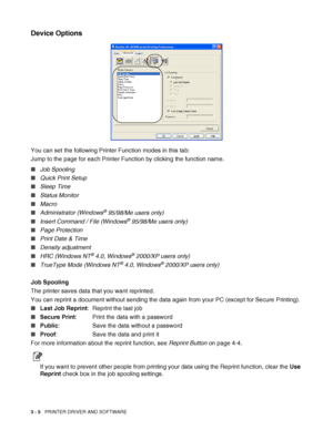 Page 673 - 5   PRINTER DRIVER AND SOFTWARE
Device Options
You can set the following Printer Function modes in this tab:
Jump to the page for each Printer Function by clicking the function name.
■Job Spooling
■Quick Print Setup
■Sleep Time
■Status Monitor
■Macro
■Administrator (Windows
® 95/98/Me users only)
■Insert Command / File (Windows
® 95/98/Me users only)
■Page Protection
■Print Date & Time
■Density adjustment
■HRC (Windows NT
® 4.0, Windows® 2000/XP users only)
■TrueType Mode (Windows NT
® 4.0, Windows®...