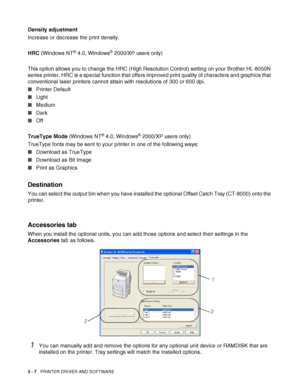 Page 693 - 7   PRINTER DRIVER AND SOFTWARE
Density adjustment
Increase or decrease the print density.
HRC (Windows NT
® 4.0, Windows® 2000/XP users only)
This option allows you to change the HRC (High Resolution Control) setting on your Brother HL-8050N 
series printer. HRC is a special function that offers improved print quality of characters and graphics that 
conventional laser printers cannot attain with resolutions of 300 or 600 dpi.
■Printer Default
■Light
■Medium
■Dark
■Off
TrueType Mode (Windows NT
®...