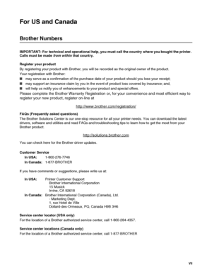 Page 8 VII
For US and Canada
Brother Numbers
IMPORTANT: For technical and operational help, you must call the country where you bought the printer. 
Calls must be made from within that country. 
Register your product
By registering your product with Brother, you will be recorded as the original owner of the product.
Your registration with Brother:
■may serve as a confirmation of the purchase date of your product should you lose your receipt;
■may support an insurance claim by you in the event of product loss...