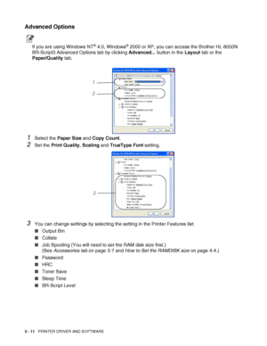 Page 733 - 11   PRINTER DRIVER AND SOFTWARE
Advanced Options
If you are using Windows NT® 4.0, Windows® 2000 or XP, you can access the Brother HL-8050N 
BR-Script3 Advanced Options tab by clicking Advanced... button in the Layout tab or the 
Paper/Quality tab.
1Select the Paper Size and Copy Count.
2Set the Print Quality, Scaling and TrueType Font setting.
3You can change settings by selecting the setting in the Printer Features list:
■Output Bin
■Collate
■Job Spooling (You will need to set the RAM disk size...