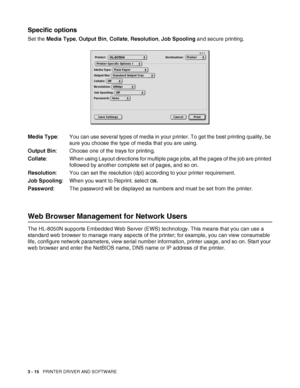 Page 773 - 15   PRINTER DRIVER AND SOFTWARE
Specific options
Set the Media Type, Output Bin, Collate, Resolution, Job Spooling and secure printing.
Media Type: You can use several types of media in your printer. To get the best printing quality, be 
sure you choose the type of media that you are using.
Output Bin: Choose one of the trays for printing.
Collate: When using Layout directions for multiple page jobs, all the pages of the job are printed 
followed by another complete set of pages, and so on....