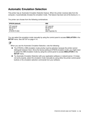 Page 78PRINTER DRIVER AND SOFTWARE   3 - 16
Automatic Emulation Selection 
This printer has an Automatic Emulation Selection feature. When the printer receives data from the 
computer, it automatically chooses the emulation mode. This feature has been set at the factory to ON.
The printer can choose from the following combinations:
You can select the emulation mode manually by using the control panel to access EMULATION in the 
SETUP menu. See SETUP on page 4-14.
When you use the Automatic Emulation Selection,...