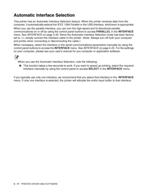 Page 793 - 17   PRINTER DRIVER AND SOFTWARE
Automatic Interface Selection
This printer has an Automatic Interface Selection feature. When the printer receives data from the 
computer, it automatically selects the IEEE 1284 Parallel or the USB interface, whichever is appropriate.
When you use the parallel interface, you can turn the high-speed and bi-directional parallel 
communications on or off by using the control panel buttons to access PARALLEL in the INTERFACE 
menu. See INTERFACE on page 4-20. Since the...