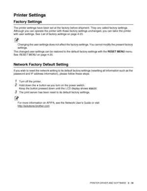 Page 80PRINTER DRIVER AND SOFTWARE   3 - 18
Printer Settings
Factory Settings
The printer settings have been set at the factory before shipment. They are called factory settings. 
Although you can operate the printer with these factory settings unchanged, you can tailor the printer 
with user settings. See List of factory settings on page 4-23.
Changing the user settings does not affect the factory settings. You cannot modify the present factory 
settings.
The changed user settings can be restored to the...