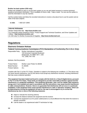 Page 9VIII   
Brother fax back system (USA only)
Brother has installed an easy to use fax back system so you can get instant answers to common technical 
questions and product information. This is available 24 hours a day, 7 days a week. You can use the system to 
send the information to any fax machine.
Call the number below and follow the recorded instructions to receive a fax about how to use the system and an 
index of fax back subjects.
In USA:
1-800-521-2846
Regulations
Electronic Emission Notices...