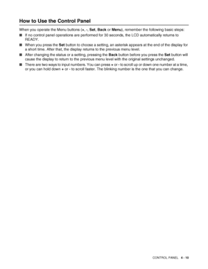 Page 90CONTROL PANEL   4 - 10
How to Use the Control Panel
When you operate the Menu buttons (+, -, Set, Back or Menu), remember the following basic steps:
■If no control panel operations are performed for 30 seconds, the LCD automatically returns to 
READY.
■When you press the Set button to choose a setting, an asterisk appears at the end of the display for 
a short time. After that, the display returns to the previous menu level.
■After changing the status or a setting, pressing the Back button before you...