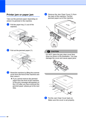 Page 108
92
Printer jam or paper jamB
Take out the jammed paper depending on 
where it is jammed in the machine. 
aPull the paper tray (1) out of the 
machine.
 
bPull out the jammed paper (1). 
cReset the machine by lifting the scanner 
cover from the front of the machine and 
then close it.„ If you cannot remove the jammed 
paper from the front of the machine, 
or the error me ssage still appears on 
the LCD after you have removed the 
jammed paper, please go to the next 
step.
dRemove the Jam Clear Cover (1)...