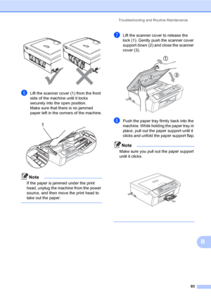 Page 109
Troubleshooting and Routine Maintenance93
B
 
fLift the scanner cover (1) from the front 
side of the machine until it locks 
securely into the open position.
Make sure that there is no jammed 
paper left in the corners of the machine.
 
Note
If the paper is jammed under the print 
head, unplug the machine from the power 
source, and then move the print head to 
take out the paper.
 
gLift the scanner cover to release the 
lock (1). Gently push the scanner cover 
support down (2) and close the scanner...