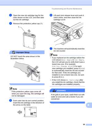 Page 111
Troubleshooting and Routine Maintenance95
B
cOpen the new ink cartridge bag for the 
color shown on the LCD, and then take 
out the ink cartridge.
dRemove the protective yellow cap (1). 
Improper Setup 
DO NOT touch the area shown in the 
illustration below.
 
 
Note
If the protective yellow caps come off 
when you open the bag, the cartridge will 
not be damaged.
 
eEach color has its own correct position. 
Insert the ink cartridge in the direction of 
the arrow on the label.
 
fLift each lock release...