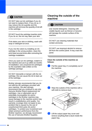 Page 112
96
CAUTION 
DO NOT take out ink cartridges if you do 
not need to replace them. If you do so, it 
may reduce the ink quantity and the 
machine will not know the quantity of ink left 
in the cartridge.
  
DO NOT touch the cartridge insertion slots. 
If you do so, the ink may stain your skin.
  
If ink stains your skin or clothing, wash with 
soap or detergent at once. 
  
If you mix the colors by installing an ink 
cartridge in the wrong position, clean the 
print head several times after correcting the...