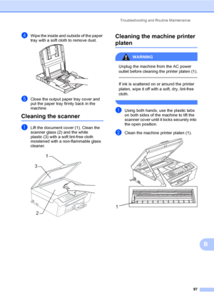 Page 113
Troubleshooting and Routine Maintenance97
B
dWipe the inside and outside of the paper 
tray with a soft cloth to remove dust.
 
eClose the output paper tray cover and 
put the paper tray firmly back in the 
machine.
Cleaning the scannerB
aLift the document cover (1). Clean the 
scanner glass (2) and the white 
plastic (3) with a soft lint-free cloth 
moistened with a non-flammable glass 
cleaner.
 
Cleaning the machine printer 
platenB
WARNING 
Unplug the machine from the AC power 
outlet before...