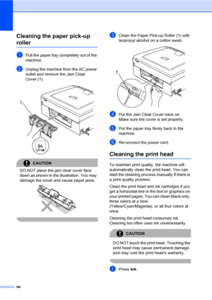 Page 114
98
Cleaning the paper pick-up 
rollerB
aPull the paper tray completely out of the 
machine.
bUnplug the machine from the AC power 
outlet and remove the Jam Clear 
Cover (1).
 
CAUTION 
DO NOT place the jam clear cover face 
down as shown in the illustration. You may 
damage the cover and cause paper jams.
 
 
cClean the Paper Pick-up Roller (1) with 
isopropyl alcohol on a cotton swab.
 
dPut the Jam Clear Cover back on.
Make sure the cover is set properly.
ePut the paper tray firmly back in the...