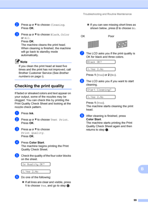 Page 115
Troubleshooting and Routine Maintenance99
B
bPress a or  b to choose  Cleaning.
Press  OK.
cPress  a or  b to choose  Black, Color  
or  All .
Press  OK.
The machine cleans the print head. 
When cleaning is finished, the machine 
will go back to standby mode 
automatically.
Note
If you clean the print head at least five 
times and the print has not improved, call 
Brother Customer Service (See  Brother 
numbers on page i).
 
Checking the print qualityB
If faded or streaked colors and text appear on...