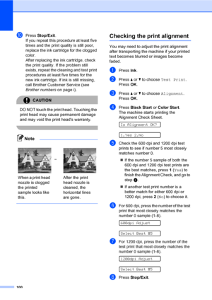 Page 116
100
jPress Stop/Exit .
If you repeat this procedure at least five 
times and the print quality is still poor, 
replace the ink cartridge for the clogged 
color. 
After replacing the ink cartridge, check 
the print quality. If the problem still 
exists, repeat the cleaning and test print 
procedures at least five times for the 
new ink cartridge. If ink is still missing, 
call Brother Customer Service (see 
Brother numbers on page i).
CAUTION 
DO NOT touch the print head. Touching the 
print head may...
