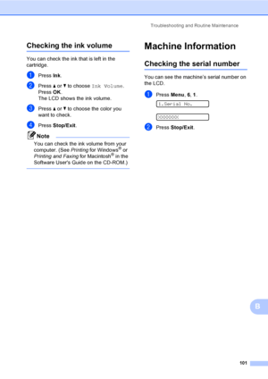 Page 117
Troubleshooting and Routine Maintenance101
B
Checking the ink volumeB
You can check the ink that is left in the 
cartridge.
aPress Ink.
bPress  a or  b to choose  Ink Volume .
Press  OK.
The LCD shows the ink volume.
cPress  a or  b to choose the color you 
want to check.
dPress  Stop/Exit .
Note
You can check the ink volume from your 
computer. (See  Printing for Windows® or 
Printing and Faxing  for Macintosh® in the 
Software Users Guide on the CD-ROM.)
 
Machine InformationB
Checking the serial...