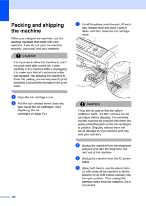 Page 118
102
Packing and shipping 
the machine
B
When you transport the machine, use the 
packing materials that came with your 
machine. If you do not pack the machine 
properly, you could void your warranty.
CAUTION 
It is important to allow the machine to ‘park’ 
the print head after a print job. Listen 
carefully to the machine before unplugging 
it to make sure that all mechanical noise 
has stopped. Not allowing the machine to 
finish this parking process may lead to print 
problems and possible damage to...