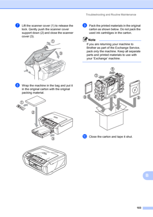 Page 119
Troubleshooting and Routine Maintenance103
B
gLift the scanner cover (1) to release the 
lock. Gently push the scanner cover 
support down (2) and close the scanner 
cover (3).
 
hWrap the machine in the bag and put it 
in the original carton with the original 
packing material.
 
 
iPack the printed materials in the original 
carton as shown below. Do not pack the 
used ink cartridges in the carton.
Note
If you are returning your machine to 
Brother as part of the Exchange Service, 
pack only the...