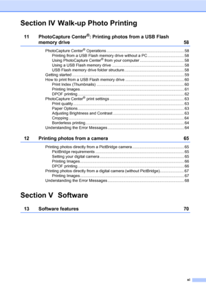 Page 13
xi
Section IV Walk-up Photo Printing
11 PhotoCapture Center®: Printing photos from a USB Flash 
memory drive 58
PhotoCapture Center® Operations ...................................................................... 58
Printing from a USB Flash memory drive without a PC ................................. 58
Using PhotoCapture Center
® from your computer ........................................ 58
Using a USB Flash memory drive ................................................................. 58
USB Flash...