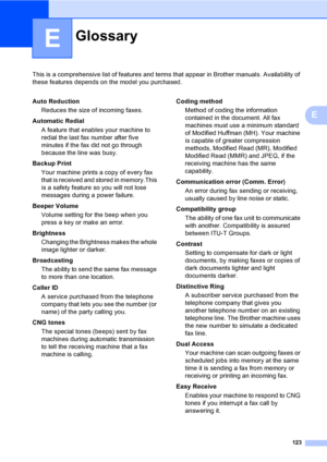 Page 139
123
E
This is a comprehensive list of features and terms that appear in Brother manuals. Availability of 
these features depends on the model you purchased.
E
GlossaryE
Auto ReductionReduces the size of incoming faxes.
Automatic Redial A feature that enables your machine to 
redial the last fax number after five 
minutes if the fax did not go through 
because the line was busy.
Backup Print Your machine prints a copy of every fax 
that is received and stored in memory.This 
is a safety feature so you...