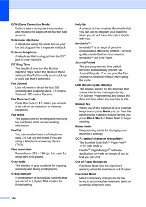 Page 140
124
ECM (Error Correction Mode)Detects errors during fax transmission 
and resends the pages of the fax that had 
an error.
Extension telephone A telephone using the same line as your 
fax but plugged into a separate wall jack.
External telephone A telephone that is plugged into the EXT 
jack of your machine.
F/T Ring Time The length of time that the Brother 
machine rings (when the Receive Mode 
setting is Fax/Tel) to notify you to pick up 
a voice call that it answered.
Fax Journal Lists information...