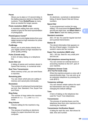 Page 141
Glossary125
E
PauseAllows you to place a 3.5 second delay in 
the dialing sequence stored on Speed Dial 
numbers. Press  Redial/Pause as many 
times as needed for longer pauses.
Photo resolution (B&W only) A resolution setting that uses varying 
shades of gray for the best representation 
of photographs.
PhotoCapture Center
®
Allows you to print digital photos from your 
digital camera at high resolution for photo 
quality printing.
PictBridge Allows you to print photos directly from 
your digital...