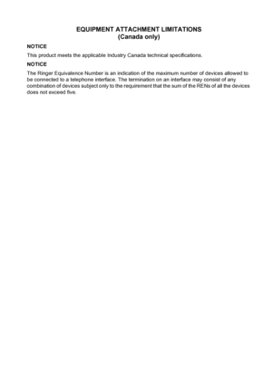 Page 147
EQUIPMENT ATTACHMENT LIMITATIONS (Canada only)
NOTICE
This product meets the applicable Industry Canada technical specifications.
NOTICE
The Ringer Equivalence Number is an indication of the maximum number of devices allowed to 
be connected to a telephone interface. The termination on an interface may consist of any 
combination of devices subject only to the requirement that the sum of the RENs of all the devices 
does not exceed five.
 