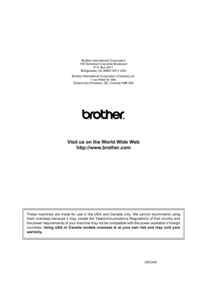 Page 148
Brother International Corporation
100 Somerset Corporate Boulevard
P.O. Box 6911
Bridgewater, NJ 08807-0911 USA
Brother International Corporation (Canada) Ltd. 1 rue Hôtel de Ville,
Dollard-des-Ormeaux, QC, Canada H9B 3H6
Visit us on the World Wide Web
http://www.brother.com
These machines are made for use in the USA and Canada only. We cannot recommend using
them overseas because it may violate the Telecommunications Regulations of that country and
the power requirements of your machine may not be...