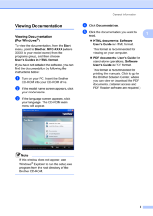 Page 19
General Information3
1
Viewing Documentation1
Viewing Documentation 
(For Windows®)1
To view the documentation, from the  Start 
menu, point to  Brother, MFC-XXXX  (where 
XXXX is your m odel name) from the 
programs group, and then choose 
User’s Guides in HTML format .
If you have not installed the software, you can 
find the documentation by following the 
instructions below:
aTurn on your PC. Insert the Brother 
CD-ROM into your CD-ROM drive.
bIf the model name screen appears, click 
your model...