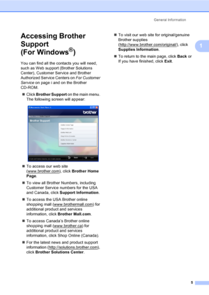 Page 21
General Information5
1
Accessing Brother 
Support 
(For Windows
®)1
You can find all the contacts you will need, 
such as Web support (Brother Solutions 
Center), Customer Service and Brother 
Authorized Service Centers on  For Customer 
Service on page i and on the Brother 
CD-ROM.
„ Click  Brother Support  on the main menu. 
The following screen will appear:
 
„ To access our web site 
(www.brother.com
), click  Brother Home 
Page .
„ To view all Brother Numbers, including 
Customer Service numbers...