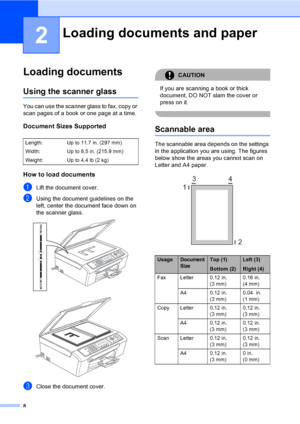 Page 24
8
2
Loading documents2
Using the scanner glass2
You can use the scanner glass to fax, copy or 
scan pages of a book or one page at a time.
Document Sizes Supported2
How to load documents2
aLift the document cover.
bUsing the document guidelines on the 
left, center the document face down on 
the scanner glass.
 
 
cClose the document cover.
CAUTION 
If you are scanning a book or thick 
document, DO NOT slam the cover or 
press on it.
 
Scannable area2
The scannable area depends on the settings 
in the...